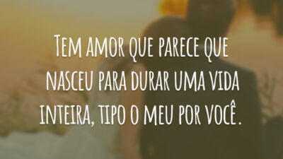 Tem amor que parece que nasceu para durar uma vida inteira, tipo o meu por você.
