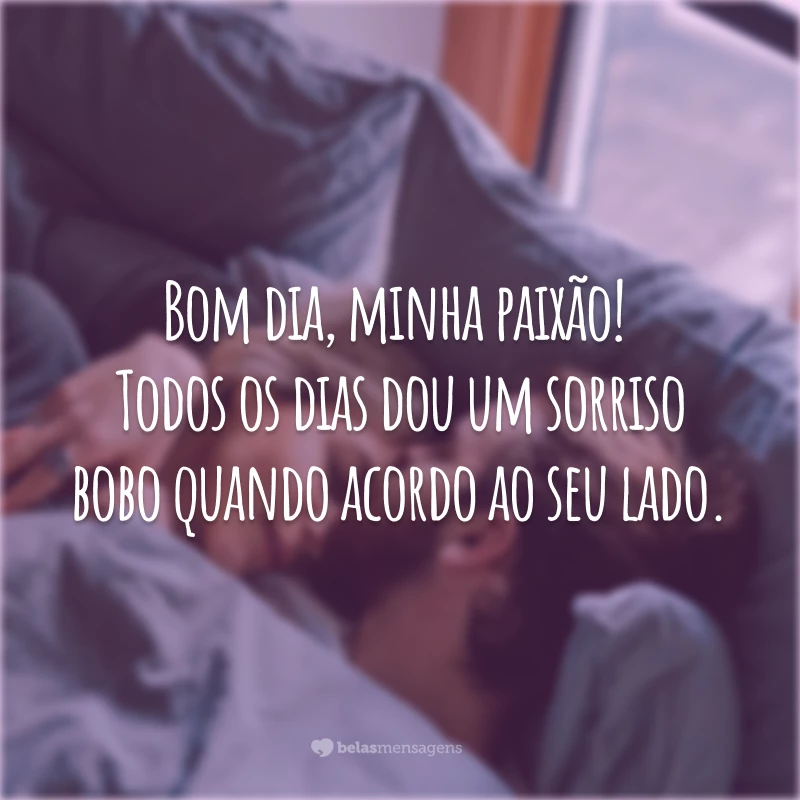 Bom dia, minha paixão! Todos os dias dou um sorriso bobo quando acordo ao seu lado.