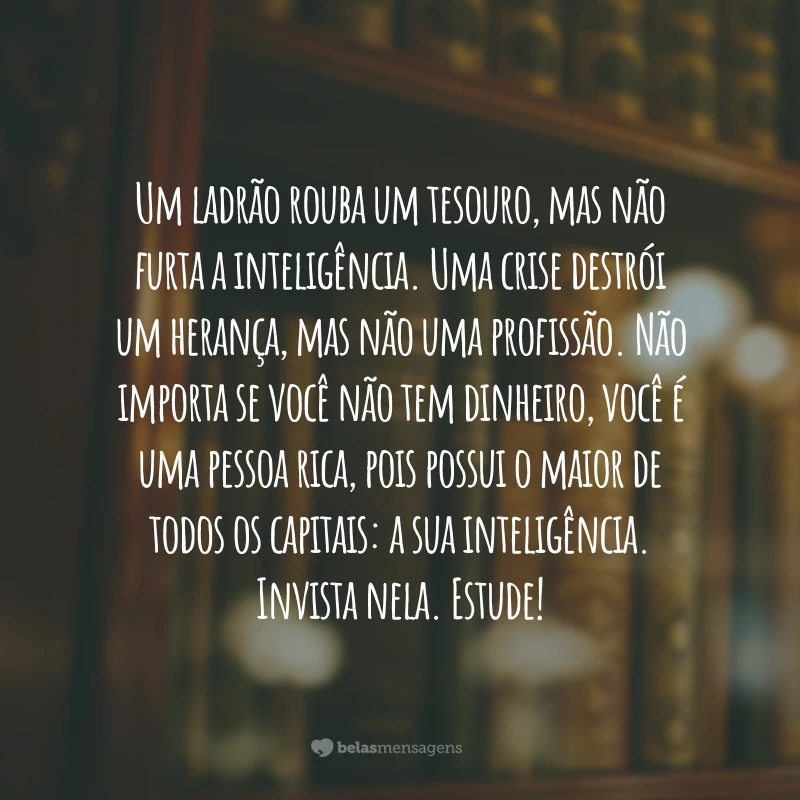 Um ladrão rouba um tesouro, mas não furta a inteligência. Uma crise destrói um herança, mas não uma profissão. Não importa se você não tem dinheiro, você é uma pessoa rica, pois possui o maior de todos os capitais: a sua inteligência. Invista nela. Estude!