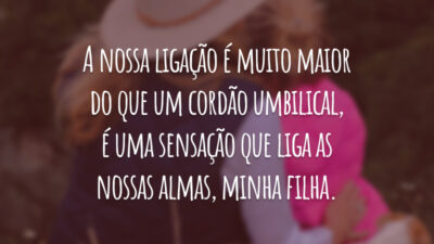 A nossa ligação é muito maior do que um cordão umbilical, é uma sensação que liga as nossas almas, minha filha.