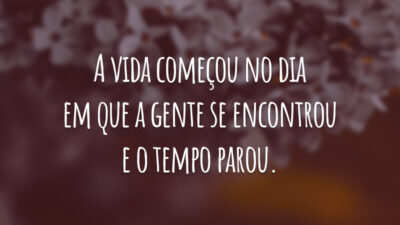 A vida começou no dia em que a gente se encontrou e o tempo parou.