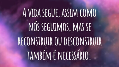 A vida segue, assim como nós seguimos, mas se reconstruir ou desconstruir também é necessário.