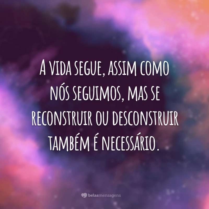 A vida segue, assim como nós seguimos, mas se reconstruir ou desconstruir também é necessário.