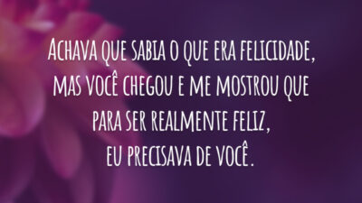Achava que sabia o que era felicidade, mas você chegou e me mostrou que para ser realmente feliz, eu precisava de você.