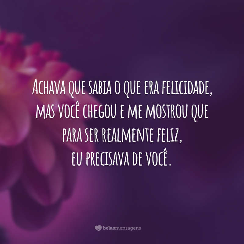 Achava que sabia o que era felicidade, mas você chegou e me mostrou que para ser realmente feliz, eu precisava de você.