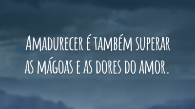 Amadurecer é também superar as mágoas e as dores do amor.