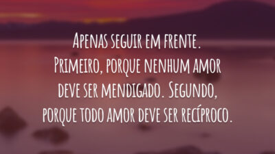 Apenas seguir em frente. Primeiro, porque nenhum amor deve ser mendigado. Segundo, porque todo amor deve ser recíproco.
