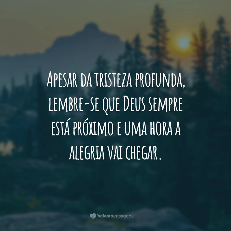 Apesar da tristeza profunda, lembre-se que Deus sempre está próximo e uma hora a alegria vai chegar.