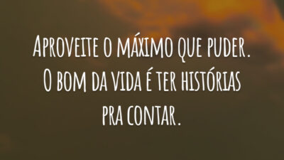 Aproveite o máximo que puder. O bom da vida é ter histórias pra contar.