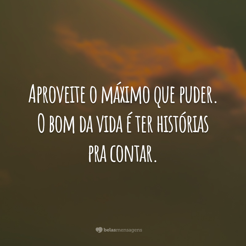 Aproveite o máximo que puder. O bom da vida é ter histórias pra contar.