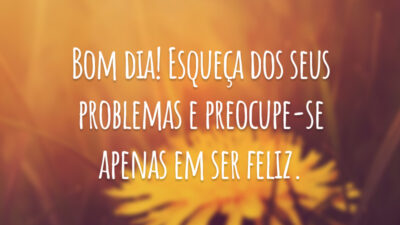 Bom dia! Esqueça dos seus problemas e preocupe-se apenas em ser feliz.