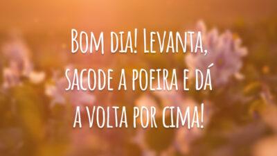 Bom dia! Levanta, sacode a poeira e dá a volta por cima!