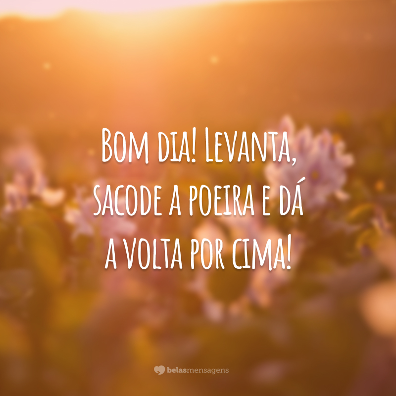 Bom dia! Levanta, sacode a poeira e dá a volta por cima!