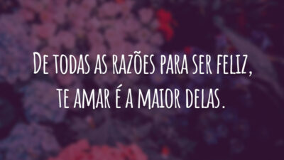 De todas as razões para ser feliz, te amar é a maior delas.