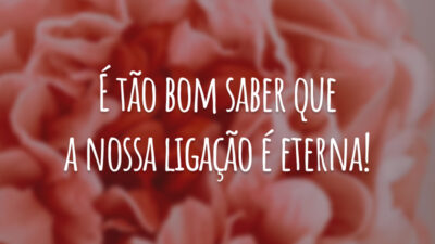 É tão bom saber que a nossa ligação é eterna!