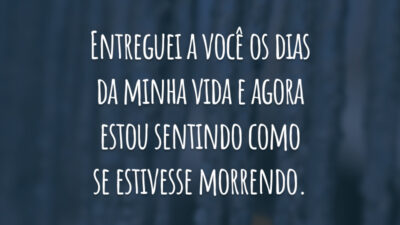 Entreguei a você os dias da minha vida e agora estou sentindo como se estivesse morrendo.