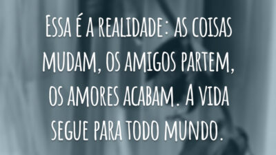 Essa é a realidade: as coisas mudam, os amigos partem, os amores acabam. A vida segue para todo mundo.