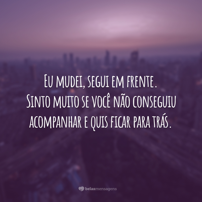 Eu mudei, segui em frente. Sinto muito se você não conseguiu acompanhar e quis ficar para trás.