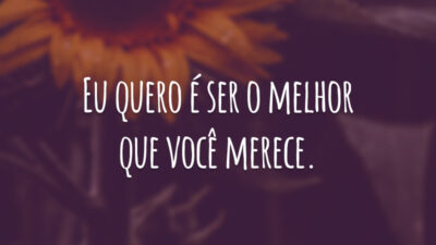 Eu quero é ser o melhor que você merece.