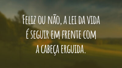 Feliz ou não, a lei da vida é seguir em frente com a cabeça erguida.