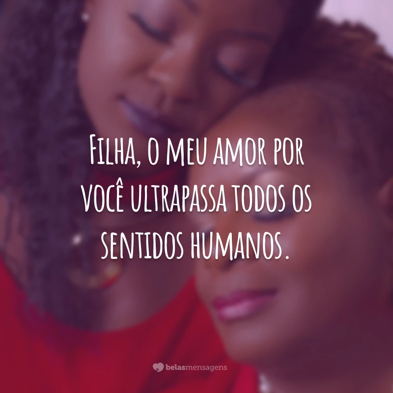 Filha, o meu amor por você ultrapassa todos os sentidos humanos.