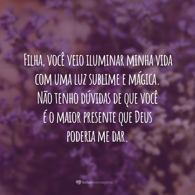 Filha, você veio iluminar minha vida com uma luz sublime e mágica. Não tenho dúvidas de que você é o maior presente que Deus poderia me dar.