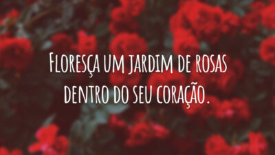Floresça um jardim de rosas dentro do seu coração.