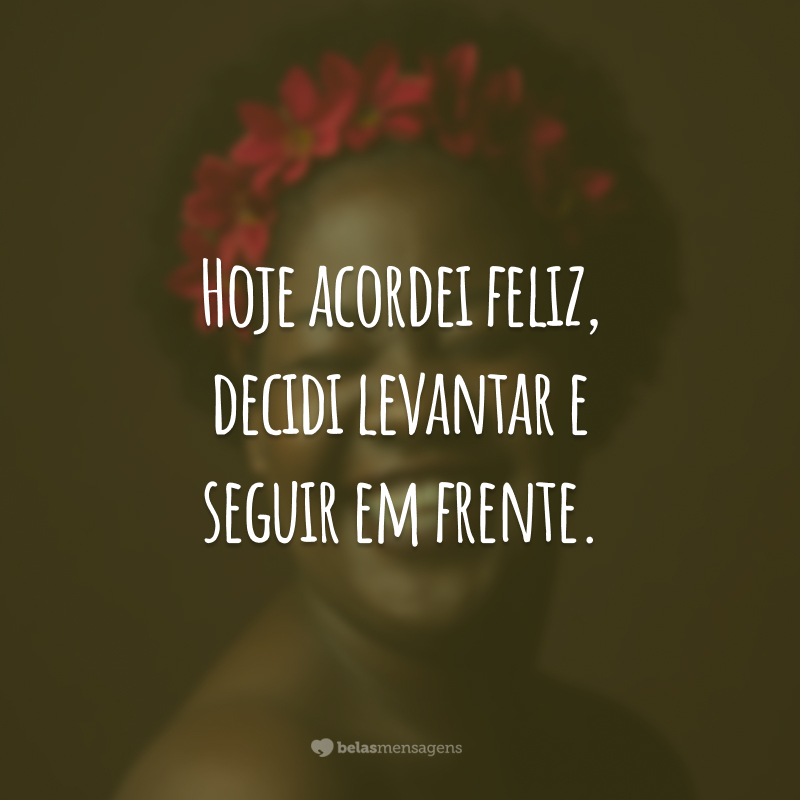 Hoje acordei feliz, decidi levantar e seguir em frente.