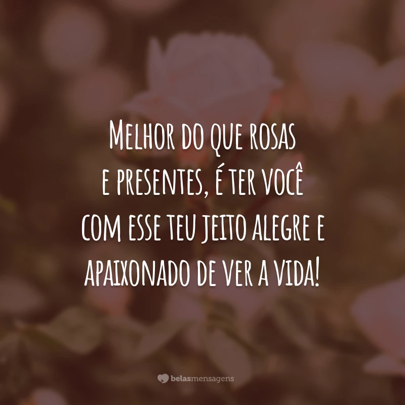 Melhor do que rosas e presentes, é ter você com esse teu jeito alegre e apaixonado de ver a vida!