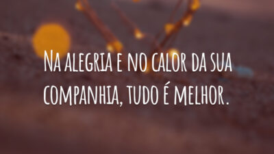 Na alegria e no calor da sua companhia, tudo é melhor.