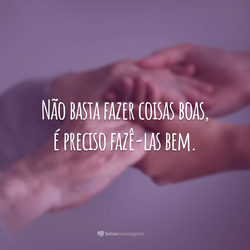 Não basta fazer coisas boas, é preciso fazê-las bem.