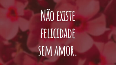 Não existe felicidade sem amor.
