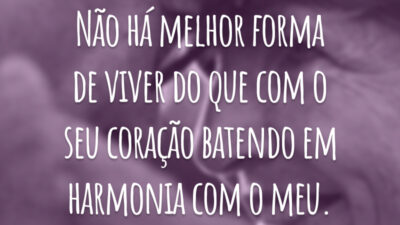 Não há melhor forma de viver do que com o seu coração batendo em harmonia com o meu.