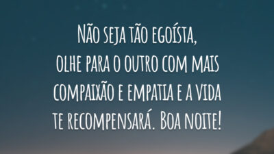 Não seja tão egoísta, olhe para o outro com mais compaixão e empatia e a vida te recompensará. Boa noite!