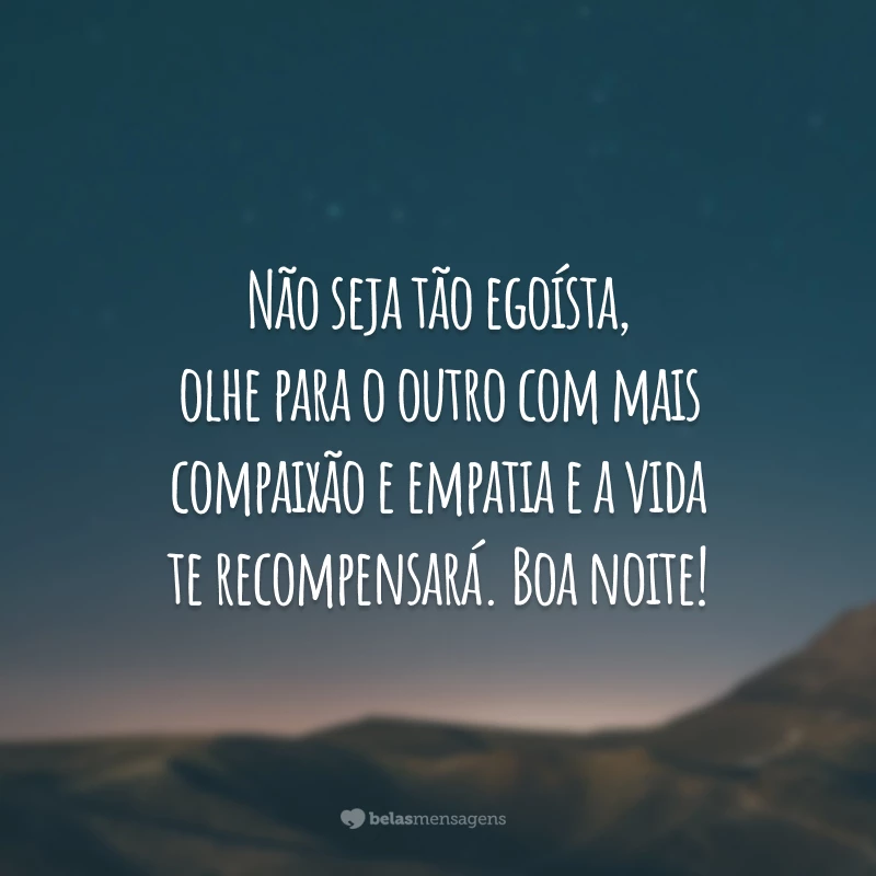 Não seja tão egoísta, olhe para o outro com mais compaixão e empatia e a vida te recompensará. Boa noite!