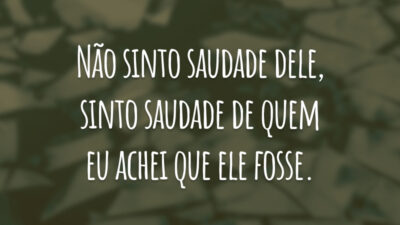 Não sinto saudade dele, sinto saudade de quem eu achei que ele fosse.