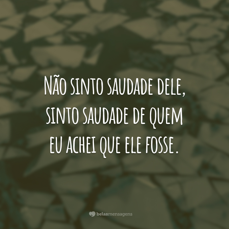 Não sinto saudade dele, sinto saudade de quem eu achei que ele fosse.