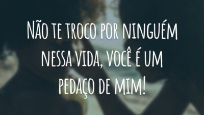 Não te troco por ninguém nessa vida, você é um pedaço de mim!