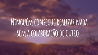 Ninguém consegue realizar nada sem a colaboração de outro.