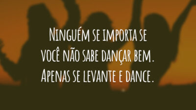 Ninguém se importa se você não sabe dançar bem. Apenas se levante e dance.