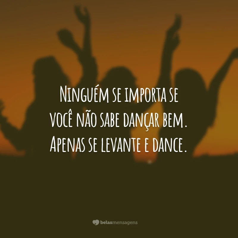 Ninguém se importa se você não sabe dançar bem. Apenas se levante e dance.