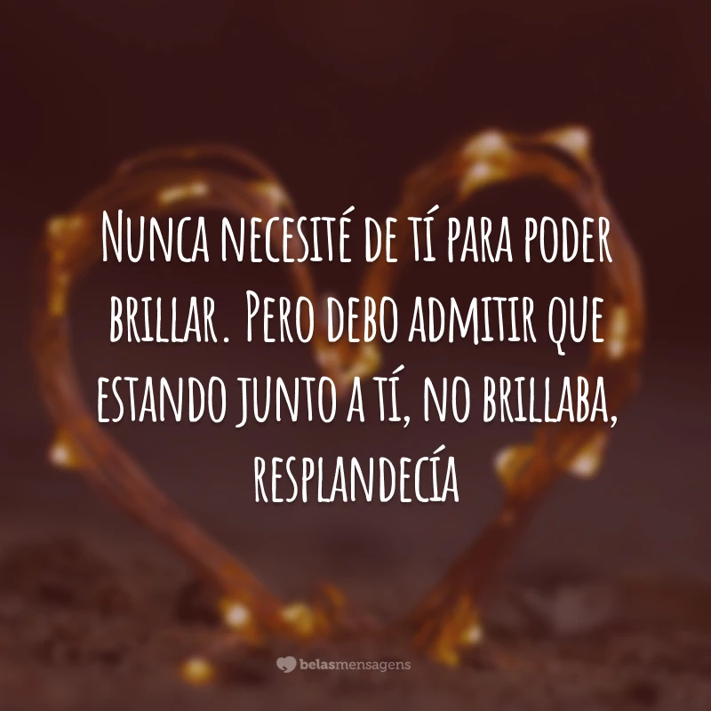 Nunca necesité de tí para poder brillar. Pero debo admitir que estando junto a tí, no brillaba, resplandecía. (Eu nunca precisei que você para brilhar. Mas devo admitir que estando com você não brilho, resplandeço.)