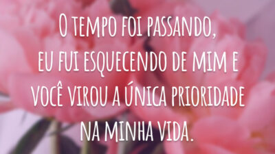 O tempo foi passando, eu fui esquecendo de mim e você virou a única prioridade na minha vida.