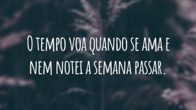 O tempo voa quando se ama e nem notei a semana passar.
