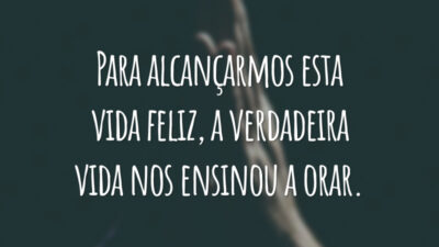Para alcançarmos esta vida feliz, a verdadeira vida nos ensinou a orar.
