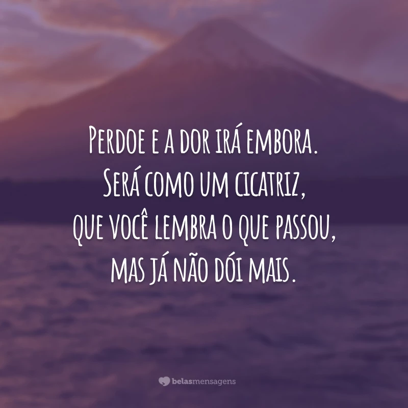 Perdoe e a dor irá embora. Será como um cicatriz, que você lembra o que passou, mas já não dói mais.