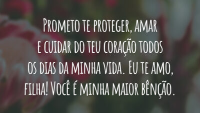 Prometo te proteger, amar e cuidar do teu coração todos os dias da minha vida. Eu te amo, filha! Você é minha maior bênção.
