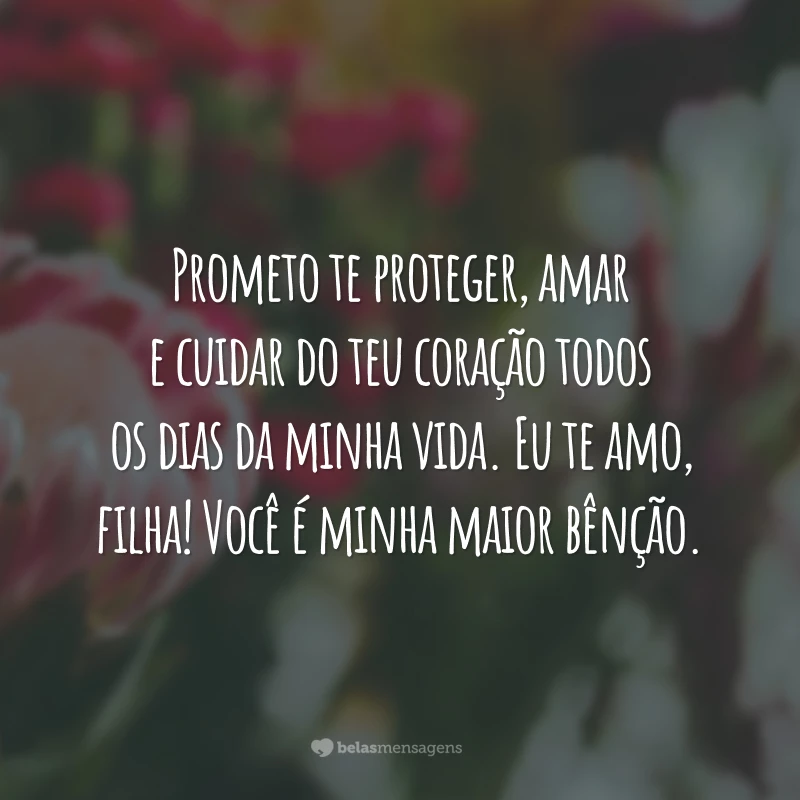 Prometo te proteger, amar e cuidar do teu coração todos os dias da minha vida. Eu te amo, filha! Você é minha maior bênção.