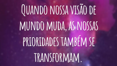 Quando nossa visão de mundo muda, as nossas prioridades também se transformam.