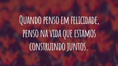 Quando penso em felicidade, penso na vida que estamos construindo juntos.